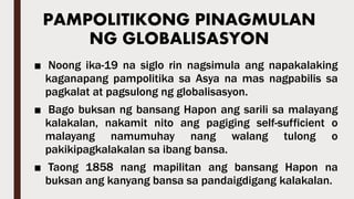 PAMPOLITIKONG PINAGMULAN
NG GLOBALISASYON
■ Noong ika-19 na siglo rin nagsimula ang napakalaking
kaganapang pampolitika sa Asya na mas nagpabilis sa
pagkalat at pagsulong ng globalisasyon.
■ Bago buksan ng bansang Hapon ang sarili sa malayang
kalakalan, nakamit nito ang pagiging self-sufficient o
malayang namumuhay nang walang tulong o
pakikipagkalakalan sa ibang bansa.
■ Taong 1858 nang mapilitan ang bansang Hapon na
buksan ang kanyang bansa sa pandaigdigang kalakalan.
 