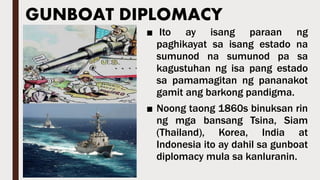 GUNBOAT DIPLOMACY
■ Ito ay isang paraan ng
paghikayat sa isang estado na
sumunod na sumunod pa sa
kagustuhan ng isa pang estado
sa pamamagitan ng pananakot
gamit ang barkong pandigma.
■ Noong taong 1860s binuksan rin
ng mga bansang Tsina, Siam
(Thailand), Korea, India at
Indonesia ito ay dahil sa gunboat
diplomacy mula sa kanluranin.
 