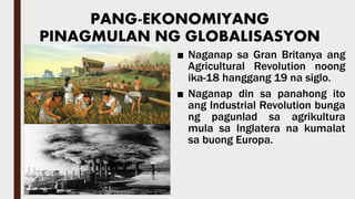 ■ Naganap sa Gran Britanya ang
Agricultural Revolution noong
ika-18 hanggang 19 na siglo.
■ Naganap din sa panahong ito
ang Industrial Revolution bunga
ng pagunlad sa agrikultura
mula sa Inglatera na kumalat
sa buong Europa.
PANG-EKONOMIYANG
PINAGMULAN NG GLOBALISASYON
 