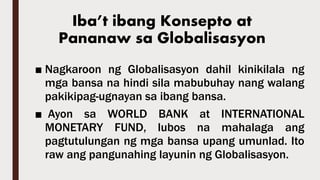 Iba’t ibang Konsepto at
Pananaw sa Globalisasyon
■ Nagkaroon ng Globalisasyon dahil kinikilala ng
mga bansa na hindi sila mabubuhay nang walang
pakikipag-ugnayan sa ibang bansa.
■ Ayon sa WORLD BANK at INTERNATIONAL
MONETARY FUND, lubos na mahalaga ang
pagtutulungan ng mga bansa upang umunlad. Ito
raw ang pangunahing layunin ng Globalisasyon.
 