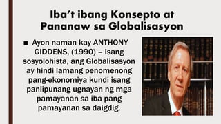 ■ Ayon naman kay ANTHONY
GIDDENS, (1990) – Isang
sosyolohista, ang Globalisasyon
ay hindi lamang penomenong
pang-ekonomiya kundi isang
panlipunang ugnayan ng mga
pamayanan sa iba pang
pamayanan sa daigdig.
Iba’t ibang Konsepto at
Pananaw sa Globalisasyon
 