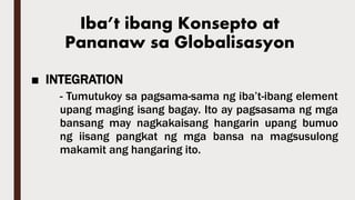 ■ INTEGRATION
- Tumutukoy sa pagsama-sama ng iba’t-ibang element
upang maging isang bagay. Ito ay pagsasama ng mga
bansang may nagkakaisang hangarin upang bumuo
ng iisang pangkat ng mga bansa na magsusulong
makamit ang hangaring ito.
Iba’t ibang Konsepto at
Pananaw sa Globalisasyon
 