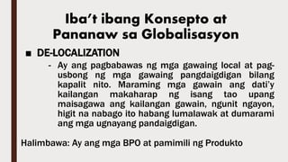 Iba’t ibang Konsepto at
Pananaw sa Globalisasyon
■ DE-LOCALIZATION
- Ay ang pagbabawas ng mga gawaing local at pag-
usbong ng mga gawaing pangdaigdigan bilang
kapalit nito. Maraming mga gawain ang dati’y
kailangan makaharap ng isang tao upang
maisagawa ang kailangan gawain, ngunit ngayon,
higit na nabago ito habang lumalawak at dumarami
ang mga ugnayang pandaigdigan.
Halimbawa: Ay ang mga BPO at pamimili ng Produkto
 
