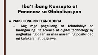 Iba’t ibang Konsepto at
Pananaw sa Globalisasyon
■ PAGSULONG NG TEKNOLOHIYA
– Ang mga pagsulong sa Teknolohiya sa
larangan ng life science at digital technology ay
nagbukas ng daan sa mas maraming posibilidad
ng kalakalan at paggawa.
 