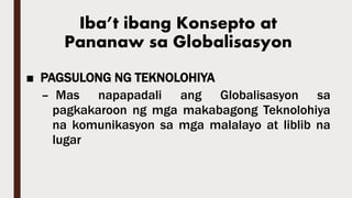Iba’t ibang Konsepto at
Pananaw sa Globalisasyon
■ PAGSULONG NG TEKNOLOHIYA
– Mas napapadali ang Globalisasyon sa
pagkakaroon ng mga makabagong Teknolohiya
na komunikasyon sa mga malalayo at liblib na
lugar
 