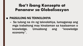 Iba’t ibang Konsepto at
Pananaw sa Globalisasyon
■ PAGSULONG NG TEKNOLOHIYA
– Sa tulong na rin ng teknolohiya, lumaganap ang
mga trabahong may kinalaman sa kaalaaman o
knowledge. Umusbong ang ‘’knowledge
economy’’.
 