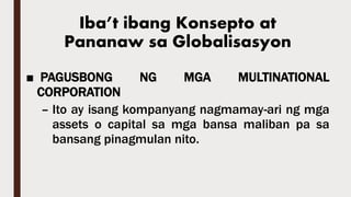 Iba’t ibang Konsepto at
Pananaw sa Globalisasyon
■ PAGUSBONG NG MGA MULTINATIONAL
CORPORATION
– Ito ay isang kompanyang nagmamay-ari ng mga
assets o capital sa mga bansa maliban pa sa
bansang pinagmulan nito.
 