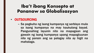 • OUTSOURCING
– Sa pagkuha ng isang kumpanya ng serbisyo mula
sa isang kumpanya na may kaukulang bayad.
Pangunahing layunin nito na mapagaan ang
gawain ng isang kumpanya upang mapagtuunan
nila ng pansin ang sa palagay nila ay higit na
mahalaga.
Iba’t ibang Konsepto at
Pananaw sa Globalisasyon
 