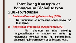 2 URI NG OUTSOURCING
1. Business Processing Outsourcing (BPO)
- Na tumutugon sa prosesong pangnegosyo ng
kumpanya.
2. Knowledge Processing Outsourcing (KPO)
- Na nakatuon sa mga gawaing
nangangailangan ng mataas na antas ng
kaalamang teknikal tulad ng pananaliksik,
pagsusuri ng impormasyon at serbisyong legal.
Iba’t ibang Konsepto at
Pananaw sa Globalisasyon
 