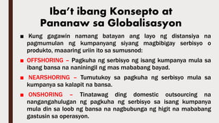 ■ Kung gagawin namang batayan ang layo ng distansiya na
pagmumulan ng kumpanyang siyang magbibigay serbisyo o
produkto, maaaring uriin ito sa sumusnod:
■ OFFSHORING – Pagkuha ng serbisyo ng isang kumpanya mula sa
ibang bansa na naniningil ng mas mababang bayad.
■ NEARSHORING – Tumutukoy sa pagkuha ng serbisyo mula sa
kumpanya sa kalapit na bansa.
■ ONSHORING – Tinatawag ding domestic outsourcing na
nangangahulugan ng pagkuha ng serbisyo sa isang kumpanya
mula din sa loob ng bansa na nagbubunga ng higit na mababang
gastusin sa operasyon.
Iba’t ibang Konsepto at
Pananaw sa Globalisasyon
 