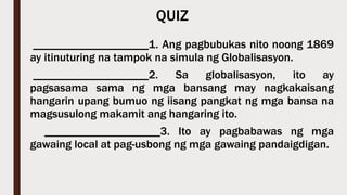 QUIZ
____________________1. Ang pagbubukas nito noong 1869
ay itinuturing na tampok na simula ng Globalisasyon.
____________________2. Sa globalisasyon, ito ay
pagsasama sama ng mga bansang may nagkakaisang
hangarin upang bumuo ng iisang pangkat ng mga bansa na
magsusulong makamit ang hangaring ito.
____________________3. Ito ay pagbabawas ng mga
gawaing local at pag-usbong ng mga gawaing pandaigdigan.
 