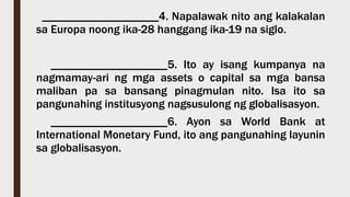 ____________________4. Napalawak nito ang kalakalan
sa Europa noong ika-28 hanggang ika-19 na siglo.
____________________5. Ito ay isang kumpanya na
nagmamay-ari ng mga assets o capital sa mga bansa
maliban pa sa bansang pinagmulan nito. Isa ito sa
pangunahing institusyong nagsusulong ng globalisasyon.
____________________6. Ayon sa World Bank at
International Monetary Fund, ito ang pangunahing layunin
sa globalisasyon.
 