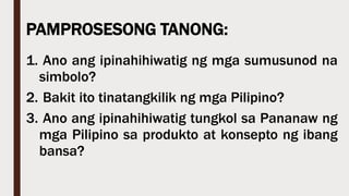 PAMPROSESONG TANONG:
1. Ano ang ipinahihiwatig ng mga sumusunod na
simbolo?
2. Bakit ito tinatangkilik ng mga Pilipino?
3. Ano ang ipinahihiwatig tungkol sa Pananaw ng
mga Pilipino sa produkto at konsepto ng ibang
bansa?
 