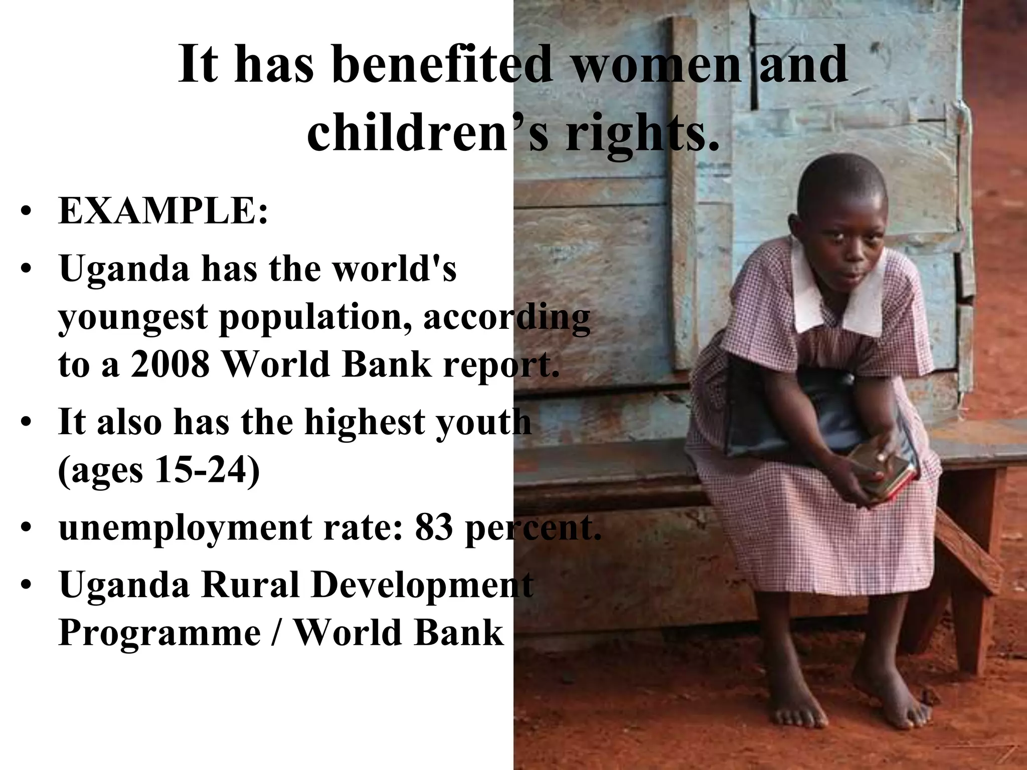 It has benefited women and children’s rights.EXAMPLE:Uganda has the world's youngest population, according to a 2008 World Bank report. It also has the highest youth (ages 15-24) unemployment rate: 83 percent. Uganda Rural Development Programme / World Bank