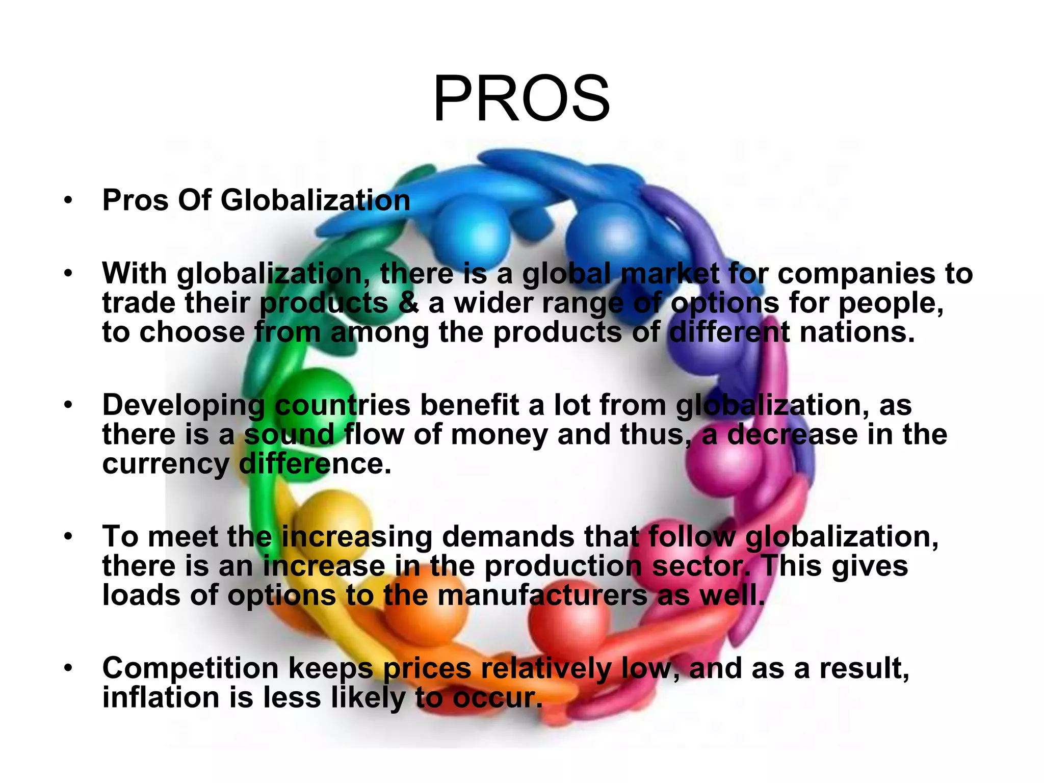 PROSPros Of GlobalizationWith globalization, there is a global market for companies to trade their products & a wider range of options for people, to choose from among the products of different nations.   Developing countries benefit a lot from globalization, as there is a sound flow of money and thus, a decrease in the currency difference. To meet the increasing demands that follow globalization, there is an increase in the production sector. This gives loads of options to the manufacturers as well. Competition keeps prices relatively low, and as a result, inflation is less likely to occur. 