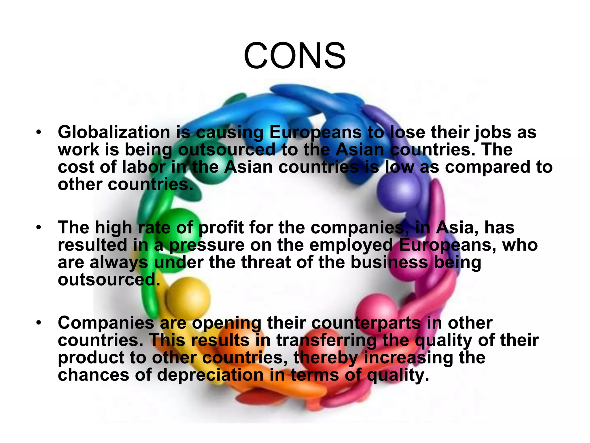 CONSGlobalization is causing Europeans to lose their jobs as work is being outsourced to the Asian countries. The cost of labor in the Asian countries is low as compared to other countries. The high rate of profit for the companies, in Asia, has resulted in a pressure on the employed Europeans, who are always under the threat of the business being outsourced. Companies are opening their counterparts in other countries. This results in transferring the quality of their product to other countries, thereby increasing the chances of depreciation in terms of quality. 