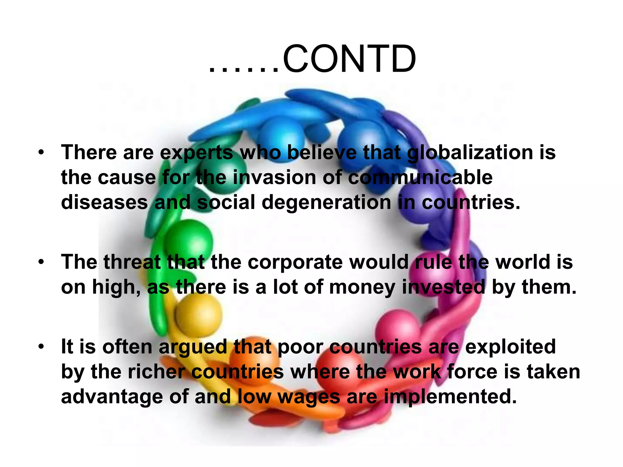 ……CONTDThere are experts who believe that globalization is the cause for the invasion of communicable diseases and social degeneration in countries. The threat that the corporate would rule the world is on high, as there is a lot of money invested by them. It is often argued that poor countries are exploited by the richer countries where the work force is taken advantage of and low wages are implemented. 
