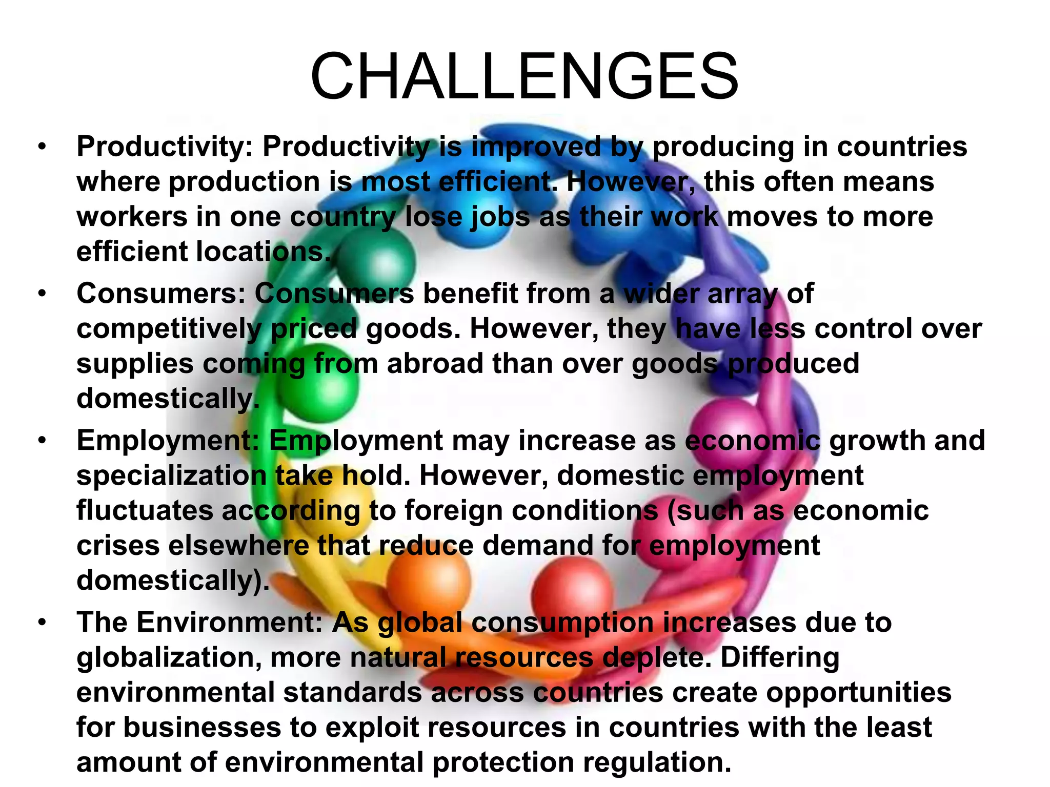CHALLENGESProductivity: Productivity is improved by producing in countries where production is most efficient. However, this often means workers in one country lose jobs as their work moves to more efficient locations.Consumers: Consumers benefit from a wider array of competitively priced goods. However, they have less control over supplies coming from abroad than over goods produced domestically.Employment: Employment may increase as economic growth and specialization take hold. However, domestic employment fluctuates according to foreign conditions (such as economic crises elsewhere that reduce demand for employment domestically).The Environment: As global consumption increases due to globalization, more natural resources deplete. Differing environmental standards across countries create opportunities for businesses to exploit resources in countries with the least amount of environmental protection regulation.