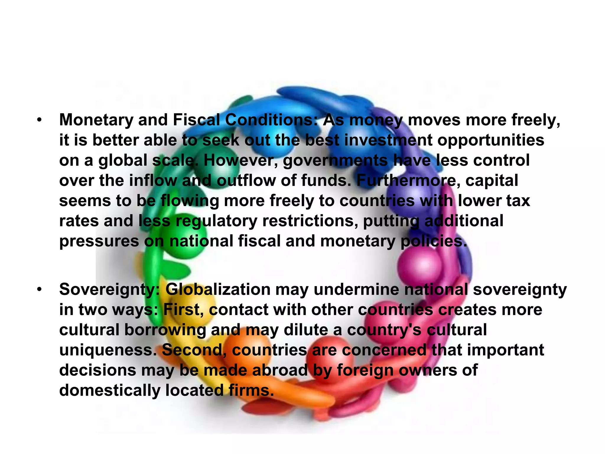 Monetary and Fiscal Conditions: As money moves more freely, it is better able to seek out the best investment opportunities on a global scale. However, governments have less control over the inflow and outflow of funds. Furthermore, capital seems to be flowing more freely to countries with lower tax rates and less regulatory restrictions, putting additional pressures on national fiscal and monetary policies.Sovereignty: Globalization may undermine national sovereignty in two ways: First, contact with other countries creates more cultural borrowing and may dilute a country's cultural uniqueness. Second, countries are concerned that important decisions may be made abroad by foreign owners of domestically located firms.