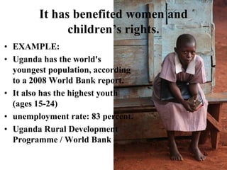 It has benefited women and children’s rights.EXAMPLE:Uganda has the world's youngest population, according to a 2008 World Bank report. It also has the highest youth (ages 15-24) unemployment rate: 83 percent. Uganda Rural Development Programme / World Bank