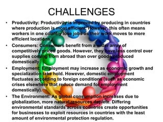 CHALLENGESProductivity: Productivity is improved by producing in countries where production is most efficient. However, this often means workers in one country lose jobs as their work moves to more efficient locations.Consumers: Consumers benefit from a wider array of competitively priced goods. However, they have less control over supplies coming from abroad than over goods produced domestically.Employment: Employment may increase as economic growth and specialization take hold. However, domestic employment fluctuates according to foreign conditions (such as economic crises elsewhere that reduce demand for employment domestically).The Environment: As global consumption increases due to globalization, more natural resources deplete. Differing environmental standards across countries create opportunities for businesses to exploit resources in countries with the least amount of environmental protection regulation.