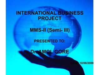 INTERNATIONAL BUSINESS
       PROJECT

    MMS-II (Semi- III)

     PRESENTED TO:

    Dr. AMOL GORE

                         DATE- 10/08/2009
 