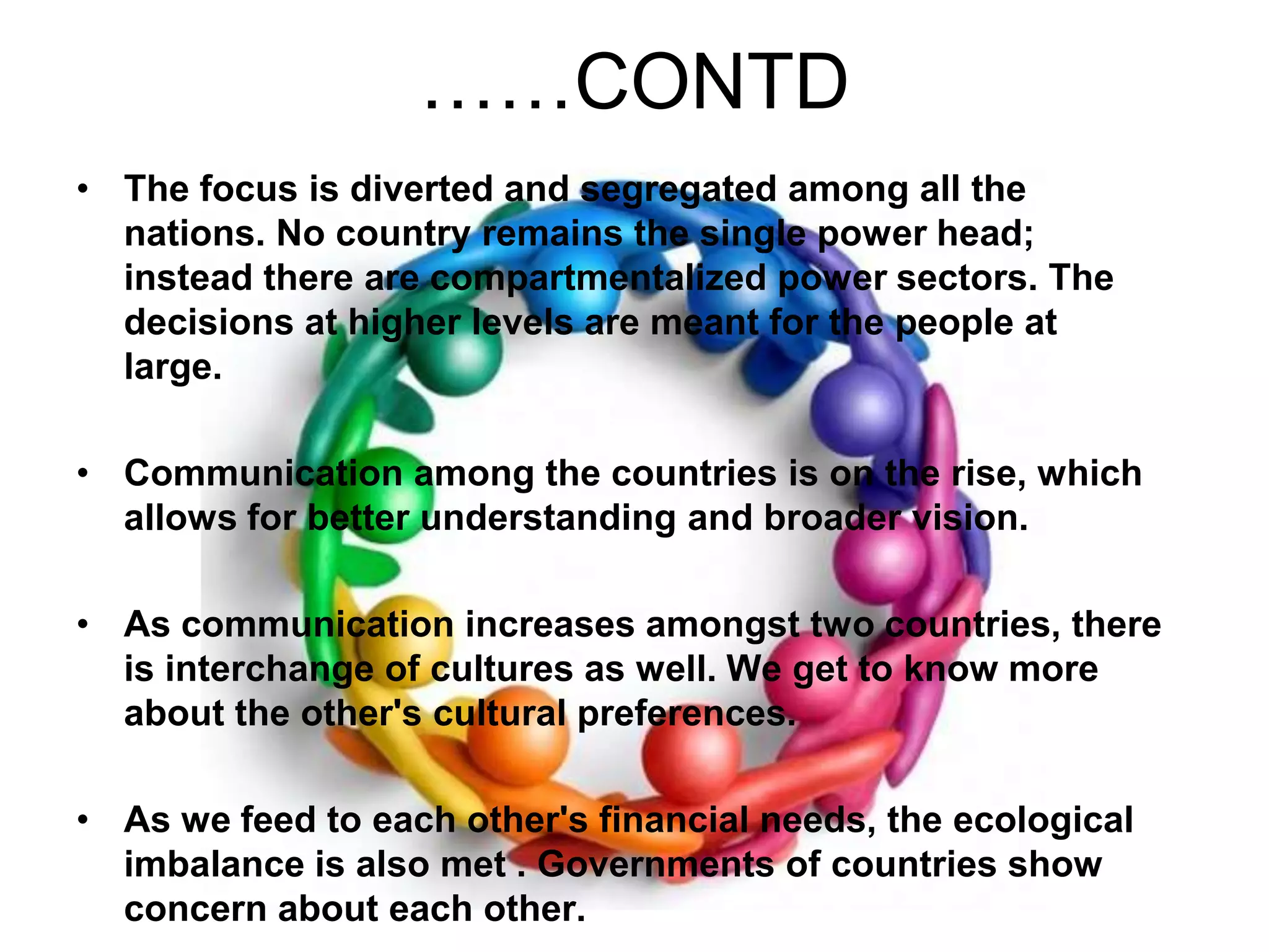 ……CONTDThe focus is diverted and segregated among all the nations. No country remains the single power head; instead there are compartmentalized power sectors. The decisions at higher levels are meant for the people at large.   Communication among the countries is on the rise, which allows for better understanding and broader vision. As communication increases amongst two countries, there is interchange of cultures as well. We get to know more about the other's cultural preferences. As we feed to each other's financial needs, the ecological imbalance is also met . Governments of countries show concern about each other. 