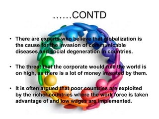 ……CONTDThere are experts who believe that globalization is the cause for the invasion of communicable diseases and social degeneration in countries. The threat that the corporate would rule the world is on high, as there is a lot of money invested by them. It is often argued that poor countries are exploited by the richer countries where the work force is taken advantage of and low wages are implemented. 