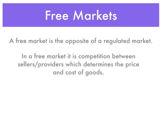 Free Markets
A free market is the opposite of a regulated market.

    In a free market it is competition between
   sellers/providers which determines the price
                and cost of goods.
 