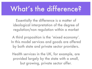 What’s the difference?
   Essentially the difference is a matter of
 ideological interpretation of the degree of
 regulation/non regulation within a market

 A third proposition is the ‘mixed economy’.
In this model services and goods are offered
 by both state and private sector providers.

Health services in the UK, for example, are
provided largely by the state with a small,
     but growing, private sector offer.
 