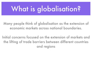 What is globalisation?
Many people think of globalisation as the extension of
   economic markets across national boundaries.

Initial concerns focused on the extension of markets and
 the lifting of trade barriers between different countries
                        and regions
 