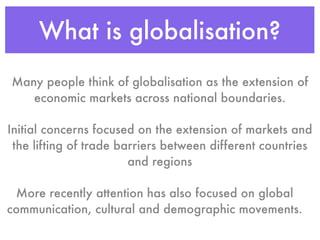 What is globalisation?
Many people think of globalisation as the extension of
   economic markets across national boundaries.

Initial concerns focused on the extension of markets and
 the lifting of trade barriers between different countries
                        and regions

 More recently attention has also focused on global
communication, cultural and demographic movements.
 