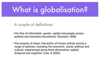 What is globalisation?
 A couple of deﬁnitions:

•ʻthe ﬂow of information, goods, capital and people across
 political and economic boundariesʼ (Daulaire 1999)

•ʻthe process of closer interaction of human activity across a
 range of spheres, including the economic, social, political and
 cultural, experienced along three dimensions: spatial,
 temporal and cognitiveʼ (Lee, K 2002)
 