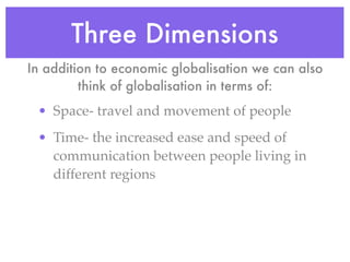 Three Dimensions
In addition to economic globalisation we can also
         think of globalisation in terms of:
 • Space- travel and movement of people
 • Time- the increased ease and speed of
   communication between people living in
   different regions
 