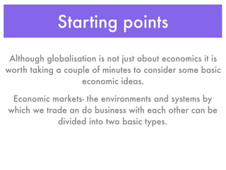 Starting points
 Although globalisation is not just about economics it is
worth taking a couple of minutes to consider some basic
                   economic ideas.

 Economic markets- the environments and systems by
which we trade an do business with each other can be
            divided into two basic types.
 