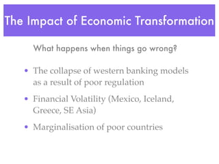 The Impact of Economic Transformation

     What happens when things go wrong?

   • The collapse of western banking models
     as a result of poor regulation
   • Financial Volatility (Mexico, Iceland,
     Greece, SE Asia)
   • Marginalisation of poor countries
 
