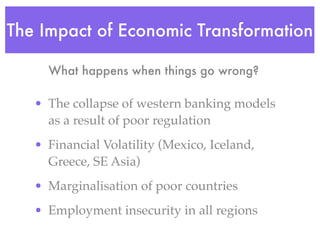 The Impact of Economic Transformation

     What happens when things go wrong?

   • The collapse of western banking models
     as a result of poor regulation
   • Financial Volatility (Mexico, Iceland,
     Greece, SE Asia)
   • Marginalisation of poor countries
   • Employment insecurity in all regions
 