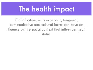 The health impact
     Globalisation, in its economic, temporal,
   communicative and cultural forms can have an
inﬂuence on the social context that inﬂuences health
                       status.
 