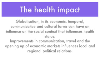 The health impact
      Globalisation, in its economic, temporal,
    communicative and cultural forms can have an
inﬂuence on the social context that inﬂuences health
                        status.
   Improvements in communication, travel and the
opening up of economic markets inﬂuences local and
            regional political relations.
 