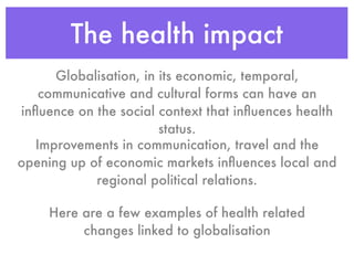 The health impact
      Globalisation, in its economic, temporal,
    communicative and cultural forms can have an
inﬂuence on the social context that inﬂuences health
                        status.
   Improvements in communication, travel and the
opening up of economic markets inﬂuences local and
            regional political relations.

     Here are a few examples of health related
          changes linked to globalisation
 