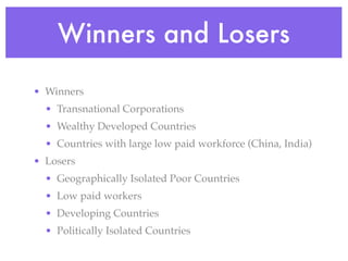 Winners and Losers

• Winners
  • Transnational Corporations
  • Wealthy Developed Countries
  • Countries with large low paid workforce (China, India)
• Losers
  • Geographically Isolated Poor Countries
  • Low paid workers
  • Developing Countries
  • Politically Isolated Countries
 