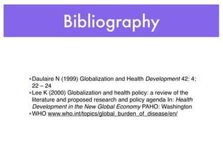 Bibliography


•Daulaire N (1999) Globalization and Health Development 42: 4;
 22 – 24
•Lee K (2000) Globalization and health policy: a review of the
 literature and proposed research and policy agenda In: Health
 Development in the New Global Economy PAHO: Washington
•WHO www.who.int/topics/global_burden_of_disease/en/
 