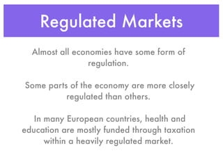 Regulated Markets
  Almost all economies have some form of
                 regulation.

Some parts of the economy are more closely
          regulated than others.

   In many European countries, health and
education are mostly funded through taxation
      within a heavily regulated market.
 