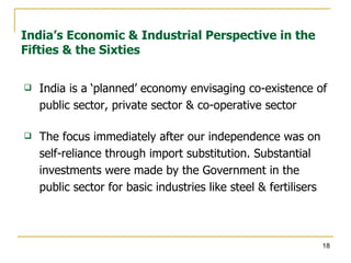 India is a ‘planned’ economy envisaging co-existence of public sector, private sector & co-operative sector The focus immediately after our independence was on self-reliance through import substitution. Substantial investments were made by the Government in the public sector for basic industries like steel & fertilisers India’s Economic & Industrial Perspective in the Fifties & the Sixties 