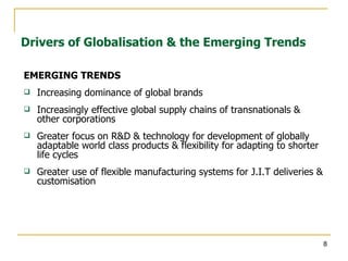 EMERGING TRENDS Increasing dominance of global brands Increasingly effective global supply chains of transnationals & other corporations Greater focus on R&D & technology for development of globally adaptable world class products & flexibility for adapting to shorter life cycles Greater use of flexible manufacturing systems for J.I.T deliveries & customisation Drivers of Globalisation & the Emerging Trends 