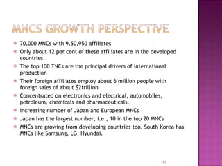 70,000 MNCs with 9,50,950 affiliates Only about 12 per cent of these affiliates are in the developed countries The top 100 TNCs are the principal drivers of international production Their foreign affiliates employ about 6 million people with foreign sales of about $2trillion  Concentrated on electronics and electrical, automobiles, petroleum, chemicals and pharmaceuticals. increasing number of Japan and European MNCs Japan has the largest number, i.e., 10 in the top 20 MNCs MNCs are growing from developing countries too. South Korea has MNCs like Samsung, LG, Hyundai. 