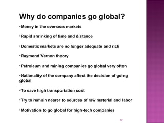 Why do companies go global? Money in the overseas markets Rapid shrinking of time and distance Domestic markets are no longer adequate and rich Raymond Vernon theory Petroleum and mining companies go global very often Nationality of the company affect the decision of going global To save high transportation cost Try to remain nearer to sources of raw material and labor Motivation to go global for high-tech companies 