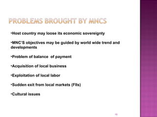 Host country may loose its economic sovereignty MNC’S objectives may be guided by world wide trend and developments  Problem of balance  of payment Acquisition of local business Exploitation of local labor Sudden exit from local markets (FIIs) Cultural issues  