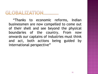 “ Thanks to economic reforms, Indian businessmen are now compelled to come out of their shell and see beyond the physical boundaries of the country. From now onwards our captains of industries must think and act, both actions being guided by international perspective” 