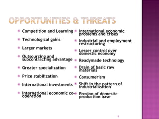 Competition and Learning Technological gains Larger markets Outsourcing and subcontracting advantage Greater specialization Price stabilization International investments International economic co-operation International economic problems and crises Industrial and employment restructuring Lesser control over domestic economy Readymade technology Drain of basic raw materials Consumerism Shift in the pattern of industrialization Erosion of domestic production base 
